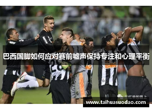 巴西国脚如何应对赛前嘘声保持专注和心理平衡 巴西国脚如何应对赛前嘘声保持专注和心理平衡